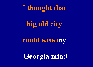 I thought that
big old city

could case my

Georgia mind