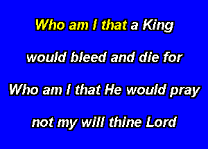 Who am I that a King

would bleed and die for

Who am I that He would pray

not my will thine Lord