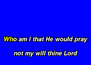 Who am I that He would pray

not my will thine Lord