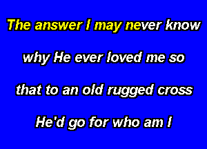 The answer I may never know
why He ever loved me so
that to an old rugged cross

He'd go for who am I