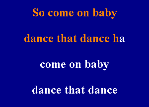 So come on baby

dance that dance ha
come on baby

dance that dance