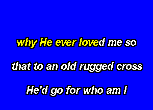 why He ever loved me so

that to an old rugged cross

He'd go for who am I