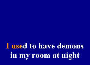 I used to have demons
in my room at night