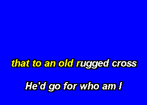 that to an old rugged cross

He'd go for who am I