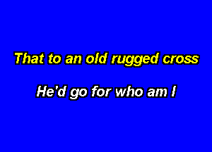 That to an old rugged cross

He'd go for who am I
