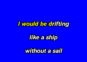 I would be drifting

like a ship

without a sail