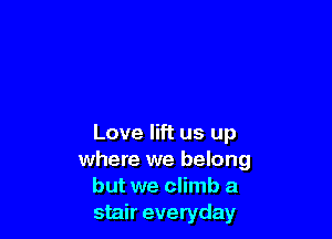 Love lift us up
where we belong
but we climb a
stair everyday