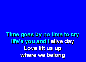 Time goes by no time to cry
life,s you and I alive day
Love lift us up
where we belong