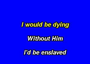 I would be dying

Without Him

I'd be enslaved