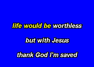 life would be worthless

but with Jesus

thank God I'm saved
