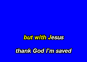 but with Jesus

thank God I'm saved