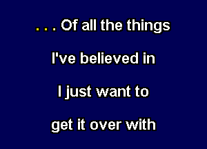 . . . Of all the things

I've believed in
I just want to

get it over with