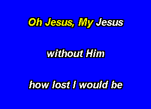 Oh Jesus, My Jesus

without Him

how lost I would be