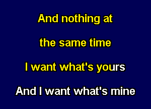 And nothing at

the same time

I want what's yours

And I want what's mine