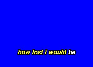 how lost I would be
