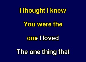 lthought I knew
You were the

one I loved

The one thing that