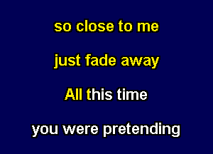 so close to me

just fade away

All this time

you were pretending
