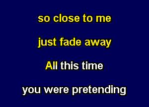 so close to me

just fade away

All this time

you were pretending