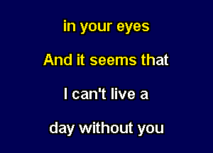 in your eyes
And it seems that

I can't live a

day without you