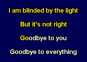 I am blinded by the light
But it's not right

Goodbye to you

Goodbye to everything