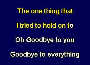 The one thing that
ltried to hold on to

Oh Goodbye to you

Goodbye to everything