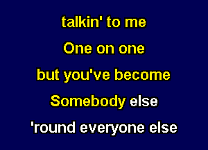 talkin' to me
One on one
but you've become

Somebody else

'round everyone else