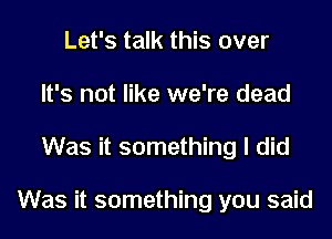 Let's talk this over
It's not like we're dead
Was it something I did

Was it something you said