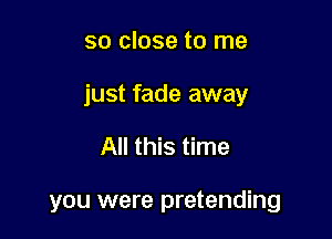 so close to me

just fade away

All this time

you were pretending