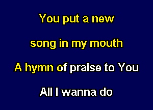 You put a new

song in my mouth

A hymn of praise to You

All I wanna do