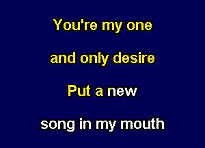 You're my one

and only desire
Put a new

song in my mouth