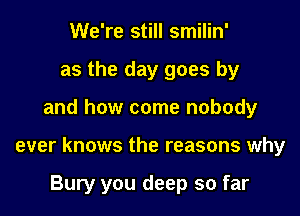 We're still smilin'
as the day goes by
and how come nobody
ever knows the reasons why

Bury you deep so far