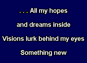 . . . All my hopes

and dreams inside

Visions lurk behind my eyes

Something new