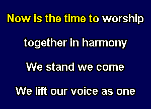 Now is the time to worship

together in harmony

We stand we come

We lift our voice as one