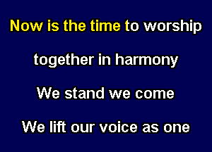 Now is the time to worship

together in harmony

We stand we come

We lift our voice as one