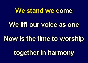 We stand we come
We lift our voice as one

Now is the time to worship

together in harmony