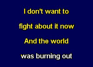 I don't want to
fight about it now

And the world

was burning out