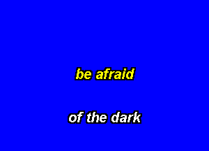 be afraid

of the dark
