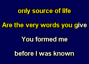 only source of life

Are the very words you give

You formed me

before I was known