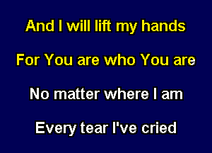 And I will lift my hands

For You are who You are
No matter where I am

Every tear I've cried