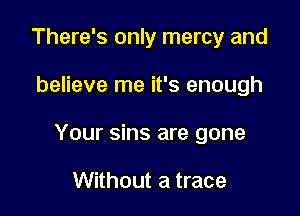 There's only mercy and

believe me it's enough

Your sins are gone

Without a trace