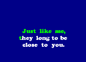 J ust like me,
they long to be
close to you.