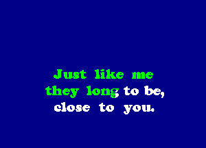 J ust like me
they long to be,
close to you.