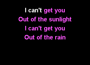 I can't get you
Out of the sunlight
I can't get you

Out of the rain