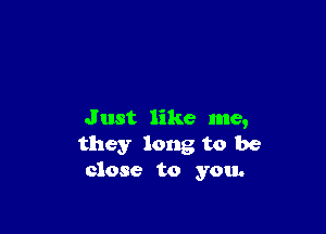 J ust like me,
they long to be
close to you.