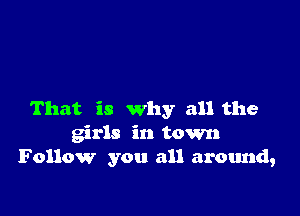 That is why all the
girls in town
Follow you all around,