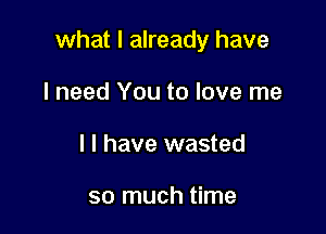 what I already have

I need You to love me
I l have wasted

so much time