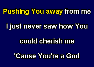 Pushing You away from me

Ijust never saw how You
could cherish me

'Cause You're a God