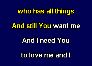who has all things

And still You want me
And I need You

to love me and l
