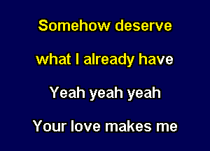 Somehow deserve

what I already have

Yeah yeah yeah

Your love makes me