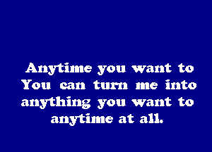 Anytime you want to

You can turn me into

anything you want to
anytime at all.